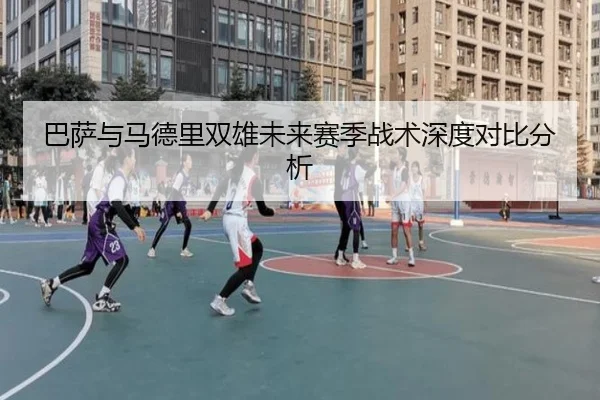 巴萨与马德里双雄未来赛季战术深度对比分析
